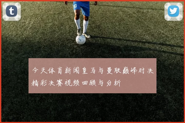 今天体育新闻皇马与曼联巅峰对决精彩决赛视频回顾与分析