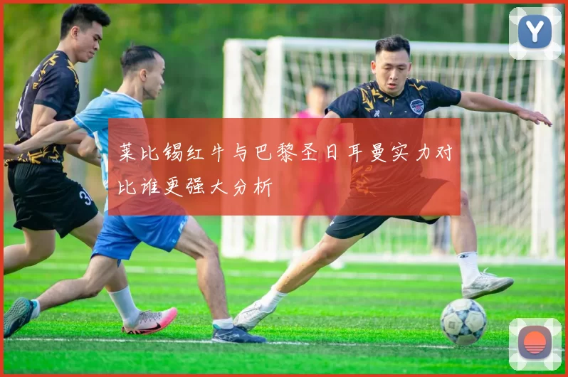 莱比锡红牛与巴黎圣日耳曼实力对比谁更强大分析