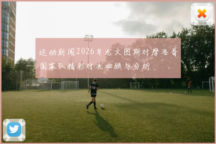 运动新闻2026年尤文图斯对摩洛哥国家队精彩对决回顾与分析