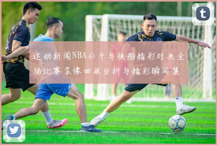 运动新闻NBA公牛与快船精彩对决全场比赛录像回放分析与精彩瞬间集锦