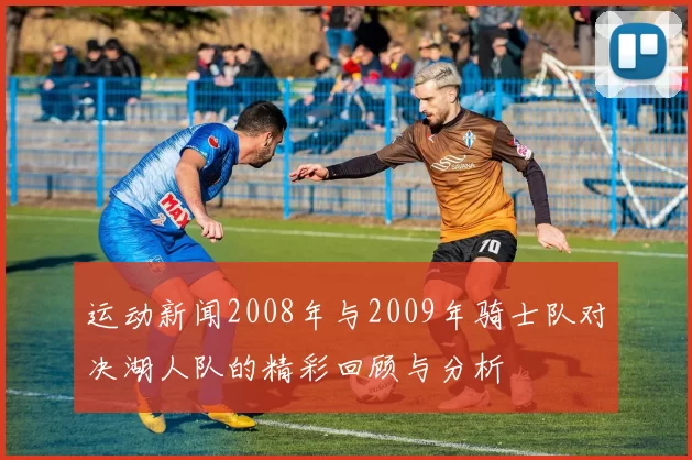 运动新闻2008年与2009年骑士队对决湖人队的精彩回顾与分析