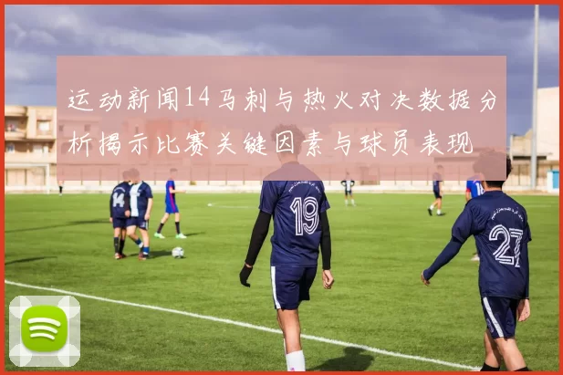 运动新闻14马刺与热火对决数据分析揭示比赛关键因素与球员表现