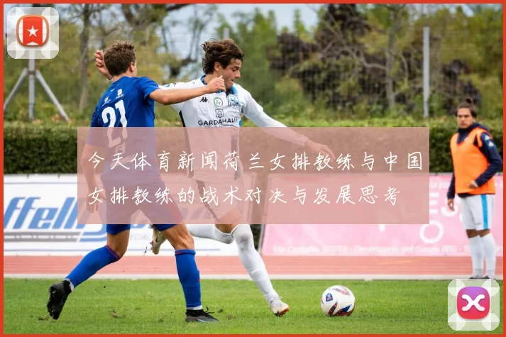 今天体育新闻荷兰女排教练与中国女排教练的战术对决与发展思考