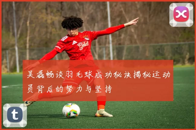 吴磊畅谈羽毛球成功秘诀揭秘运动员背后的努力与坚持