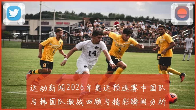 运动新闻2026年奥运预选赛中国队与韩国队激战回顾与精彩瞬间分析